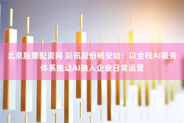 北京股票配资网 彩讯股份杨安培：以全栈AI服务体系推动AI融入企业日常运营