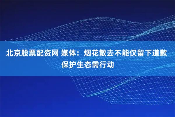 北京股票配资网 媒体：烟花散去不能仅留下道歉 保护生态需行动