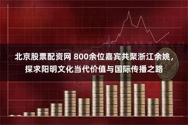 北京股票配资网 ﻿800余位嘉宾共聚浙江余姚，探求阳明文化当代价值与国际传播之路
