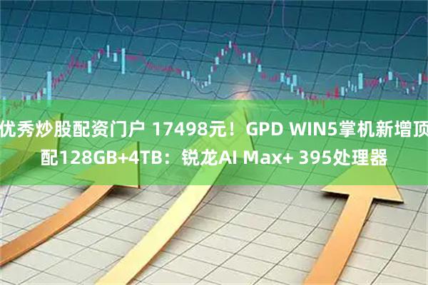 优秀炒股配资门户 17498元！GPD WIN5掌机新增顶配128GB+4TB：锐龙AI Max+ 395处理器