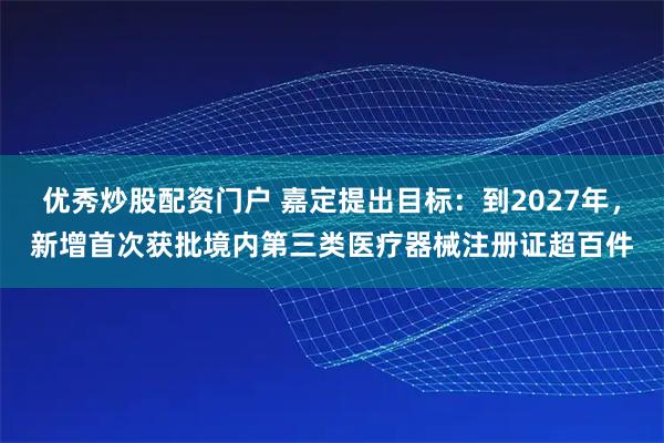 优秀炒股配资门户 嘉定提出目标：到2027年，新增首次获批境内第三类医疗器械注册证超百件