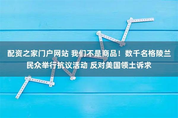 配资之家门户网站 我们不是商品！数千名格陵兰民众举行抗议活动 反对美国领土诉求
