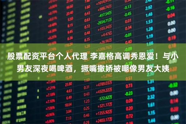 股票配资平台个人代理 李嘉格高调秀恩爱！与小男友深夜喝啤酒，撅嘴撒娇被嘲像男友大姨