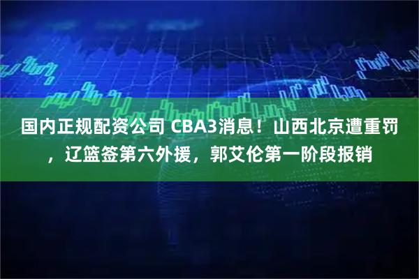 国内正规配资公司 CBA3消息！山西北京遭重罚，辽篮签第六外援，郭艾伦第一阶段报销