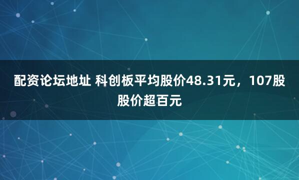 配资论坛地址 科创板平均股价48.31元，107股股价超百元