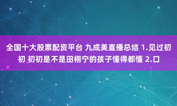 全国十大股票配资平台 九成美直播总结 1.见过初初 初初是不是田栩宁的孩子懂得都懂 2.口
