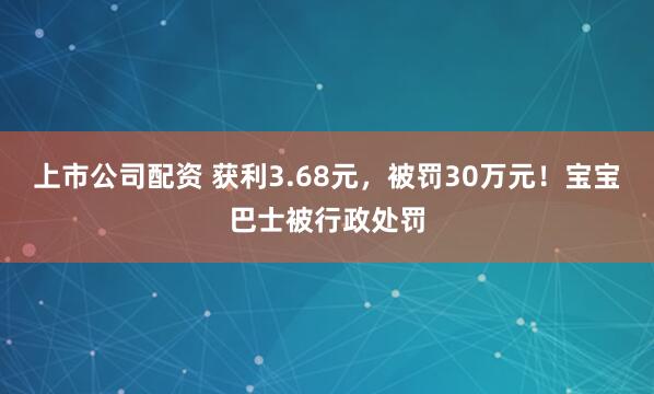 上市公司配资 获利3.68元，被罚30万元！宝宝巴士被行政处罚