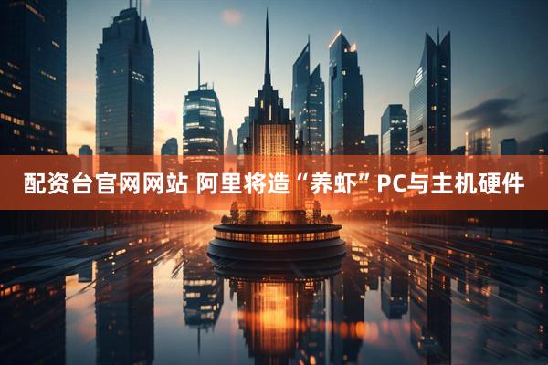 配资台官网网站 阿里将造“养虾”PC与主机硬件