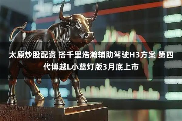 太原炒股配资 搭千里浩瀚辅助驾驶H3方案 第四代博越L小蓝灯版3月底上市