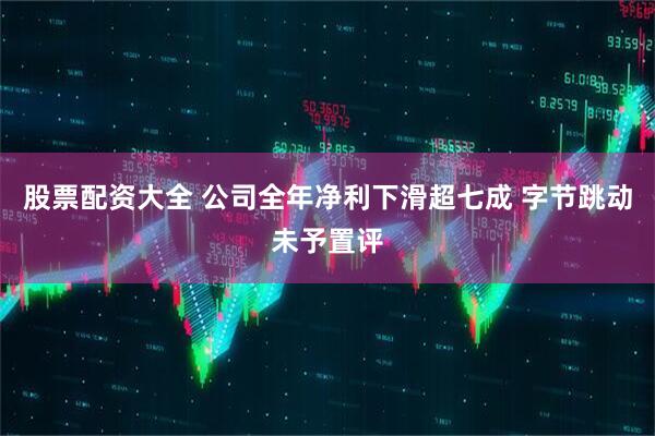 股票配资大全 公司全年净利下滑超七成 字节跳动未予置评
