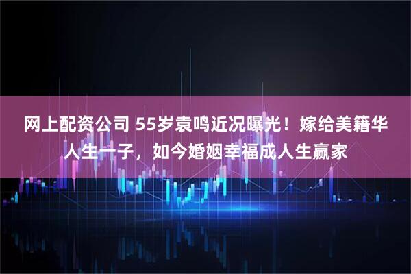 网上配资公司 55岁袁鸣近况曝光！嫁给美籍华人生一子，如今婚姻幸福成人生赢家