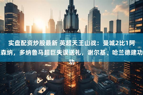 实盘配资炒股最新 英超天王山战：曼城2比1阿森纳，多纳鲁马超巨失误送礼，谢尔基、哈兰德建功
