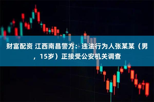 财富配资 江西南昌警方：违法行为人张某某（男，15岁）正接受公安机关调查