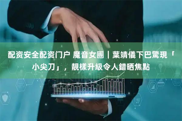 配资安全配资门户 魔音女團｜葉靖儀下巴驚現「小尖刀」，靚樣升級令人錯晒焦點