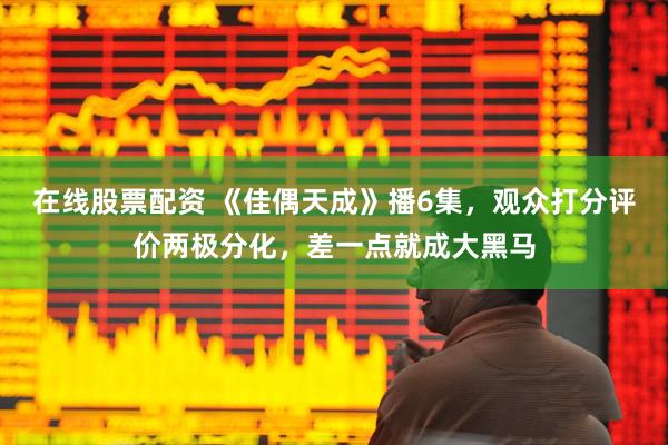 在线股票配资 《佳偶天成》播6集，观众打分评价两极分化，差一点就成大黑马