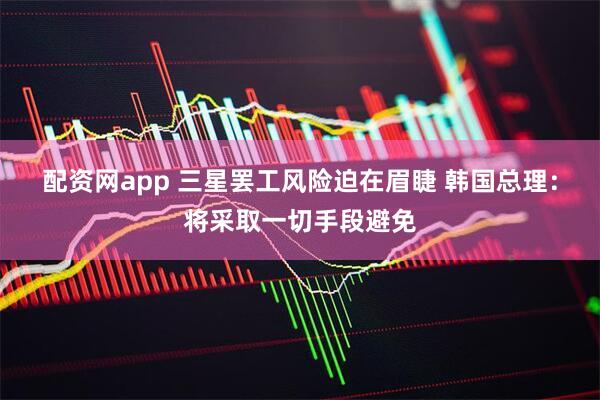 配资网app 三星罢工风险迫在眉睫 韩国总理：将采取一切手段避免