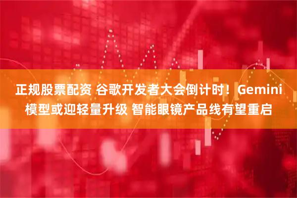正规股票配资 谷歌开发者大会倒计时！Gemini模型或迎轻量升级 智能眼镜产品线有望重启