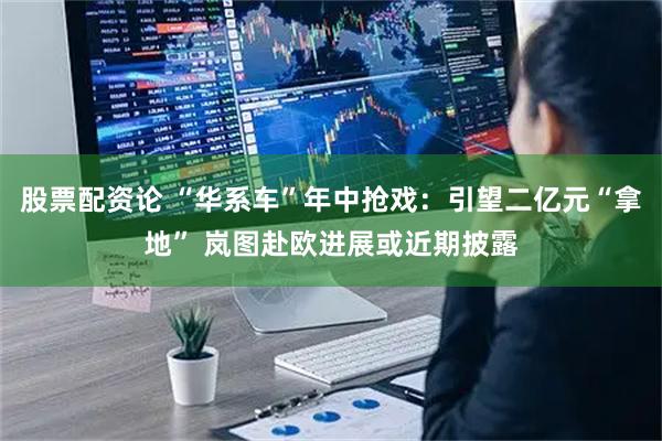 股票配资论 “华系车”年中抢戏：引望二亿元“拿地” 岚图赴欧进展或近期披露