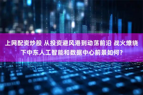 上网配资炒股 从投资避风港到动荡前沿 战火燎绕下中东人工智能和数据中心前景如何？