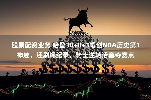 股票配资业务 哈登30+8+3帽创NBA历史第1神迹,还刷爆纪录,骑士逆转活塞夺赛点