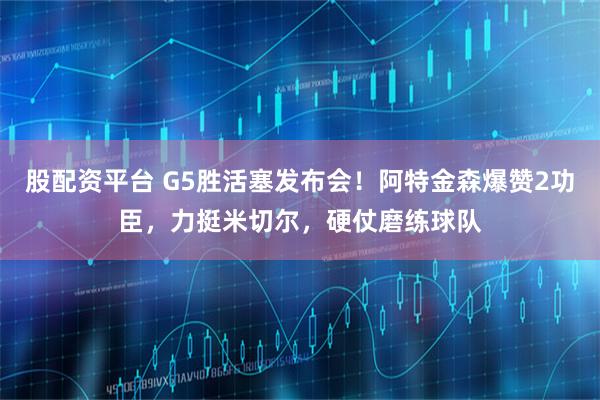 股配资平台 G5胜活塞发布会！阿特金森爆赞2功臣，力挺米切尔，硬仗磨练球队