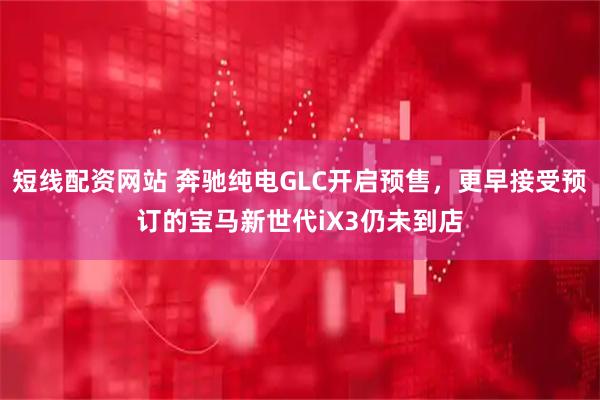短线配资网站 奔驰纯电GLC开启预售，更早接受预订的宝马新世代iX3仍未到店